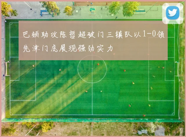 巴顿助攻陈哲超破门三镇队以1-0领先津门虎展现强劲实力