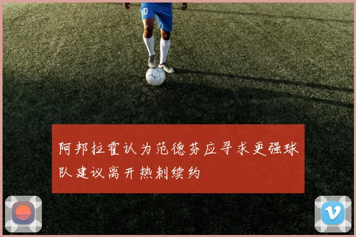 阿邦拉霍认为范德芬应寻求更强球队建议离开热刺续约