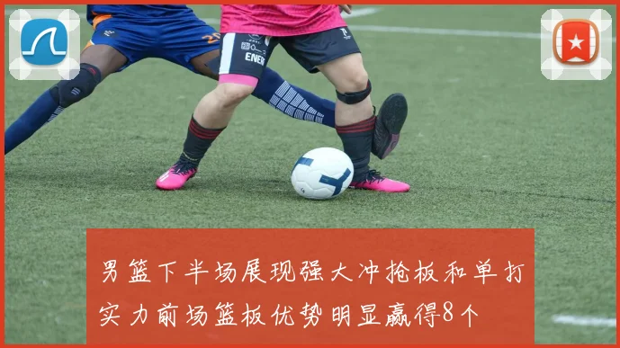 男篮下半场展现强大冲抢板和单打实力前场篮板优势明显赢得8个