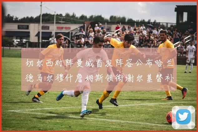 切尔西对阵曼城首发阵容公布哈兰德马尔穆什詹姆斯领衔谢尔基替补出战