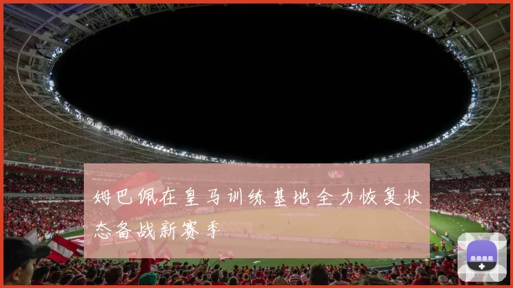 姆巴佩在皇马训练基地全力恢复状态备战新赛季