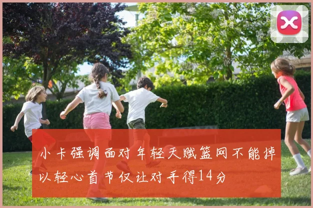 小卡强调面对年轻天赋篮网不能掉以轻心首节仅让对手得14分