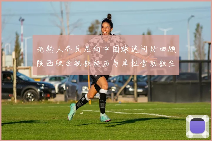 老熟人乔瓦尼向中国球迷问好回顾陕西联合执教经历与库拉索助教生活