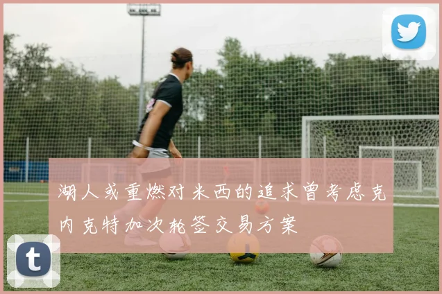 湖人或重燃对米西的追求曾考虑克内克特加次轮签交易方案