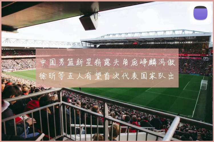 中国男篮新星崭露头角庞峥麟冯傲徐昕等五人有望首次代表国家队出战