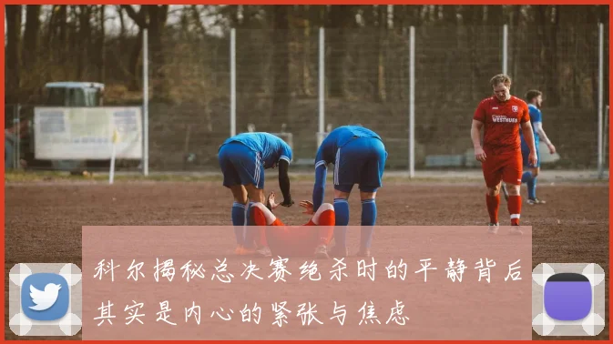 科尔揭秘总决赛绝杀时的平静背后其实是内心的紧张与焦虑