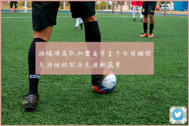 杨瑞鸿离队加盟南华金牛会将继续支持他的职业生涯新篇章