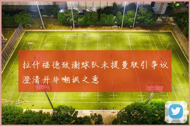 拉什福德致谢球队未提曼联引争议澄清并非嘲讽之意