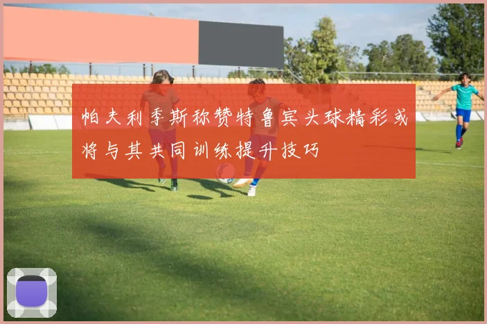 帕夫利季斯称赞特鲁宾头球精彩或将与其共同训练提升技巧