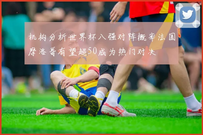 机构分析世界杯八强对阵概率法国摩洛哥有望超50成为热门对决