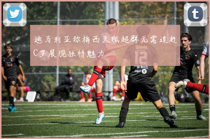 迪马利亚称梅西天赋超群无需追赶C罗展现独特魅力