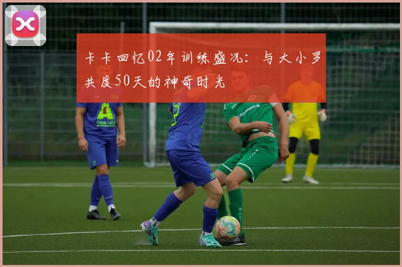 卡卡回忆02年训练盛况：与大小罗共度50天的神奇时光